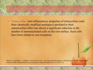 • Tetracycline: Anti-inflammatory properties of tetracyclines (and
their chemically modified analogues) unrelated to their
antimicrobial effect has shown a significant reduction in the
number of mononucleated cells on the root surface. Such cells
have been related to root resorption
95
Mithun K , Harshitha V , AshithM , Naveen Kumar and , Anil Kumar.Root Resorption in Orthodontics: A Recent Update. Indian
Journal of Public Health Research & Development. October-December 2017;8, ( 4):307-312.
 