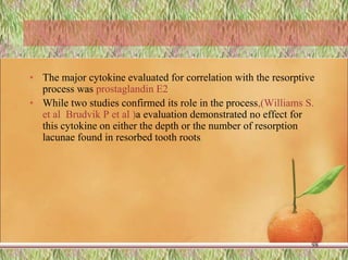 • The major cytokine evaluated for correlation with the resorptive
process was prostaglandin E2.
• While two studies confirmed its role in the process,(Williams S.
et al Brudvik P et al )a evaluation demonstrated no effect for
this cytokine on either the depth or the number of resorption
lacunae found in resorbed tooth roots.
98
 