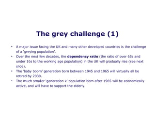 The grey challenge (1) A major issue facing the UK and many other developed countries is the challenge of a ‘greying population’. Over the next few decades, the  dependency ratio  (the ratio of over 65s and under 16s to the working age population) in the UK will gradually rise (see next slide).  The ‘baby boom’ generation born between 1945 and 1965 will virtually all be retired by 2030. The much smaller ‘generation x’ population born after 1965 will be economically active, and will have to support the elderly. 