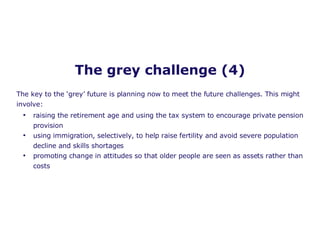 The grey challenge (4) raising the retirement age and using the tax system to encourage private pension provision using immigration, selectively, to help raise fertility and avoid severe population decline and skills shortages promoting change in attitudes so that older people are seen as assets rather than costs   The key to the ‘grey’ future is planning now to meet the future challenges. This might involve: 
