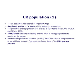 UK population (1) The UK population has reached an important stage. Significant ageing , or ‘ greying’ , of the population is occurring.  The proportion of the population aged over 60 is expected to rise to 26% by 2020 and 38% by 2050.  Immigration  rates are also strong and the influx of young people tends to counteract the ageing.  Whether immigration and the more youthful, fertile population it brings continues or not will have a major influence on the future shape of the  UK’s age-sex pyramid. 