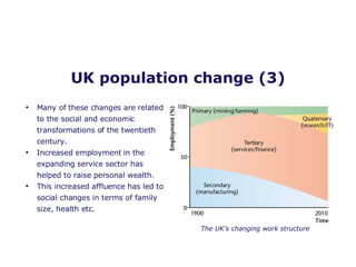 UK population change (3) Many of these changes are related to the social and economic transformations of the twentieth century. Increased employment in the expanding service sector has helped to raise personal wealth.  This increased affluence has led to social changes in terms of family size, health etc.  The UK’s changing work structure 