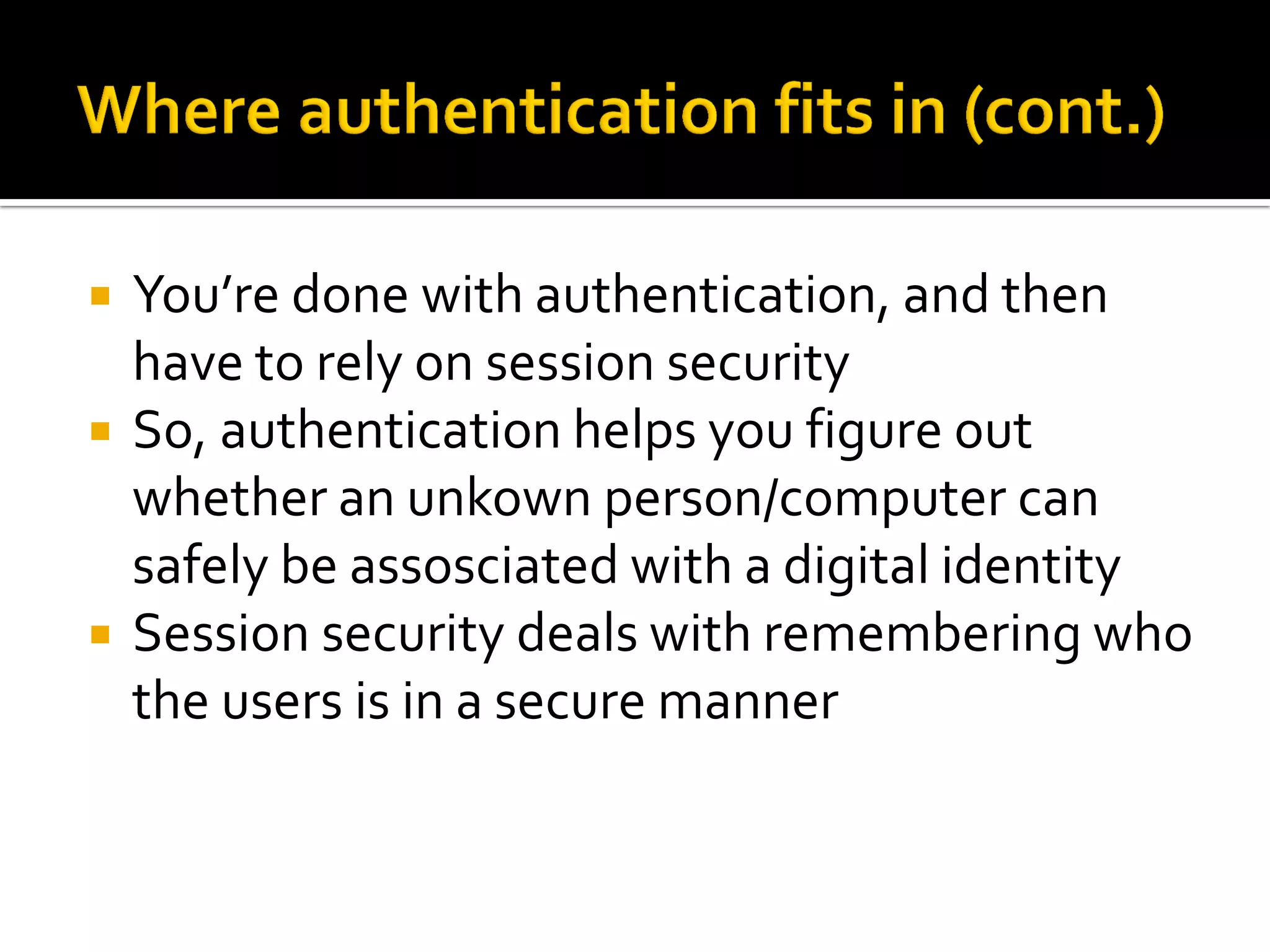    You’re done with authentication, and then
    have to rely on session security
   So, authentication helps you figure out
    whether an unkown person/computer can
    safely be assosciated with a digital identity
   Session security deals with remembering who
    the users is in a secure manner
 