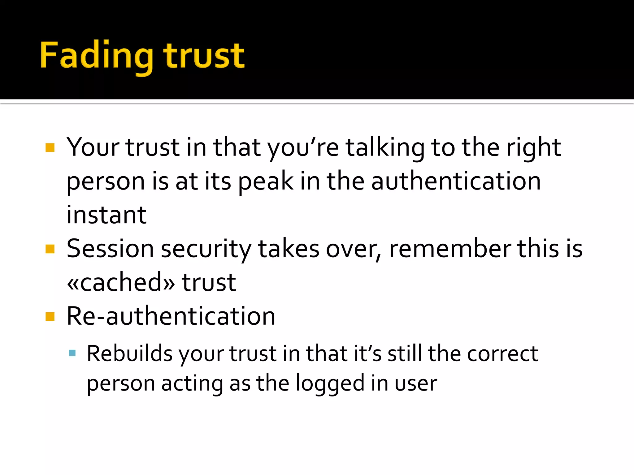    Your trust in that you’re talking to the right
    person is at its peak in the authentication
    instant
   Session security takes over, remember this is
    «cached» trust
   Re-authentication
     Rebuilds your trust in that it’s still the correct
      person acting as the logged in user
 