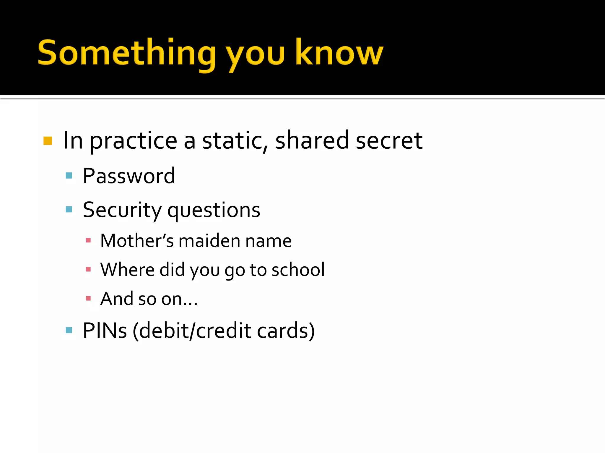    In practice a static, shared secret
     Password
     Security questions
      ▪ Mother’s maiden name
      ▪ Where did you go to school
      ▪ And so on...
     PINs (debit/credit cards)
 