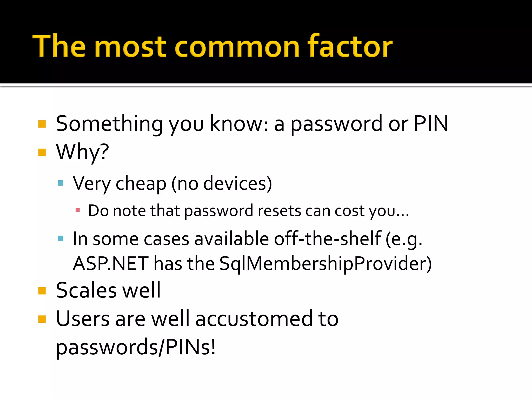    Something you know: a password or PIN
   Why?
     Very cheap (no devices)
      ▪ Do note that password resets can cost you…
     In some cases available off-the-shelf (e.g.
      ASP.NET has the SqlMembershipProvider)
   Scales well
   Users are well accustomed to
    passwords/PINs!
 