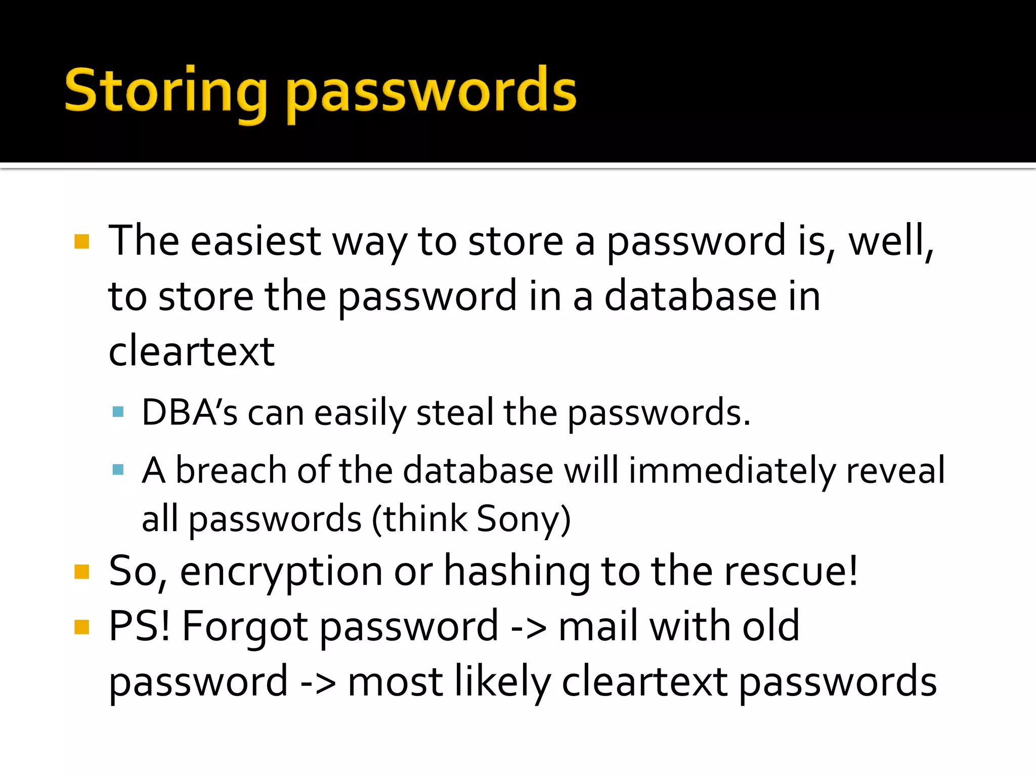    The easiest way to store a password is, well,
    to store the password in a database in
    cleartext
     DBA’s can easily steal the passwords.
     A breach of the database will immediately reveal
     all passwords (think Sony)
   So, encryption or hashing to the rescue!
   PS! Forgot password -> mail with old
    password -> most likely cleartext passwords
 