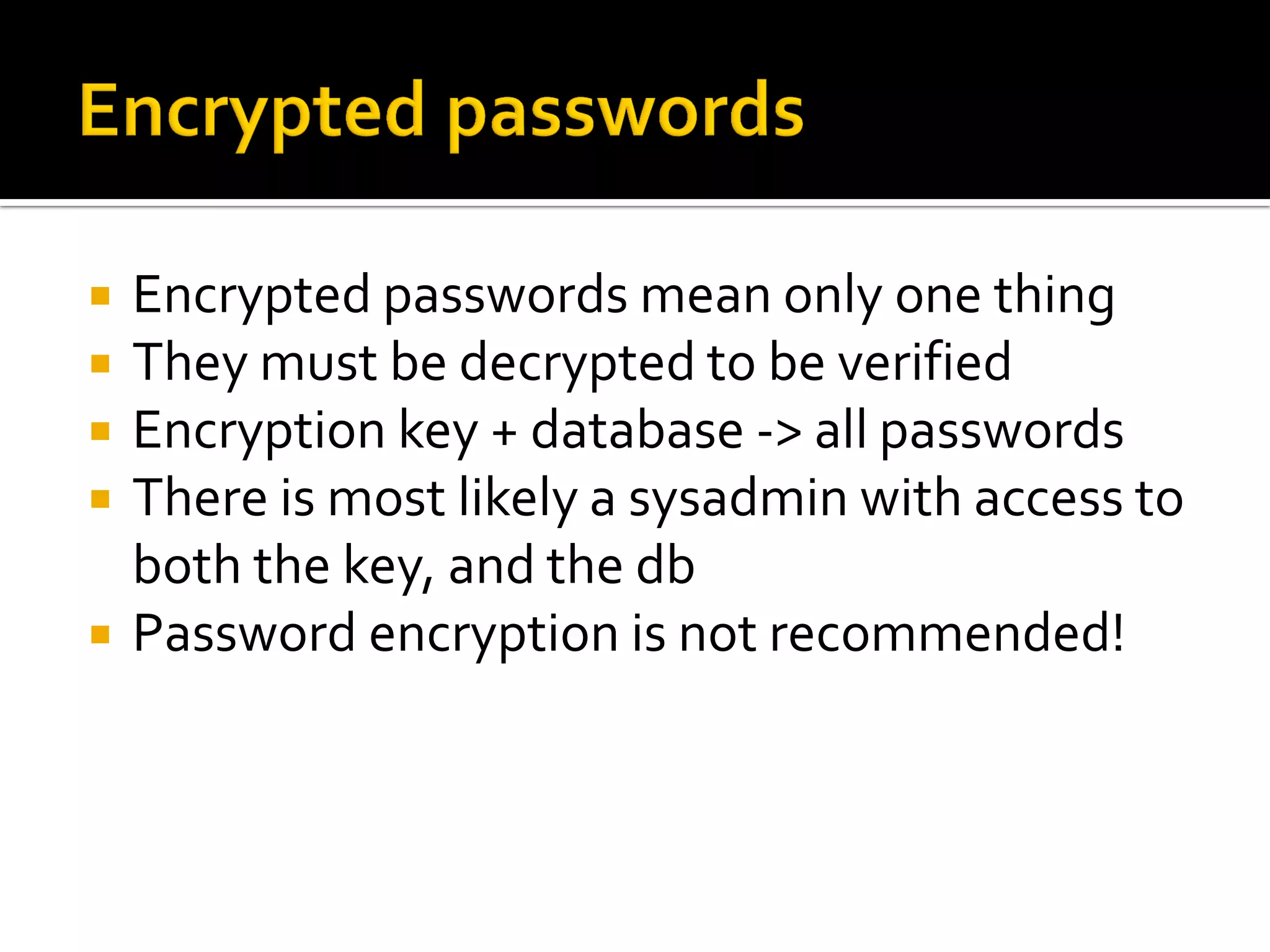    Encrypted passwords mean only one thing
   They must be decrypted to be verified
   Encryption key + database -> all passwords
   There is most likely a sysadmin with access to
    both the key, and the db
   Password encryption is not recommended!
 