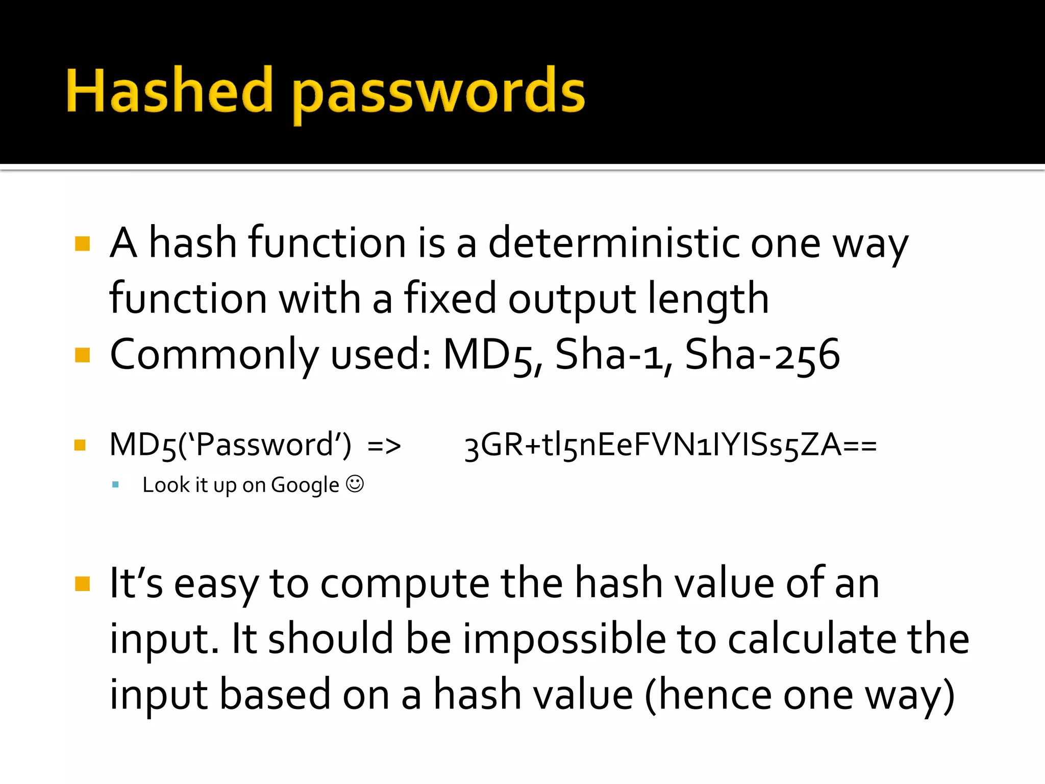    A hash function is a deterministic one way
    function with a fixed output length
   Commonly used: MD5, Sha-1, Sha-256
   MD5(‘Password’) =>           3GR+tl5nEeFVN1IYISs5ZA==
       Look it up on Google 



   It’s easy to compute the hash value of an
    input. It should be impossible to calculate the
    input based on a hash value (hence one way)
 