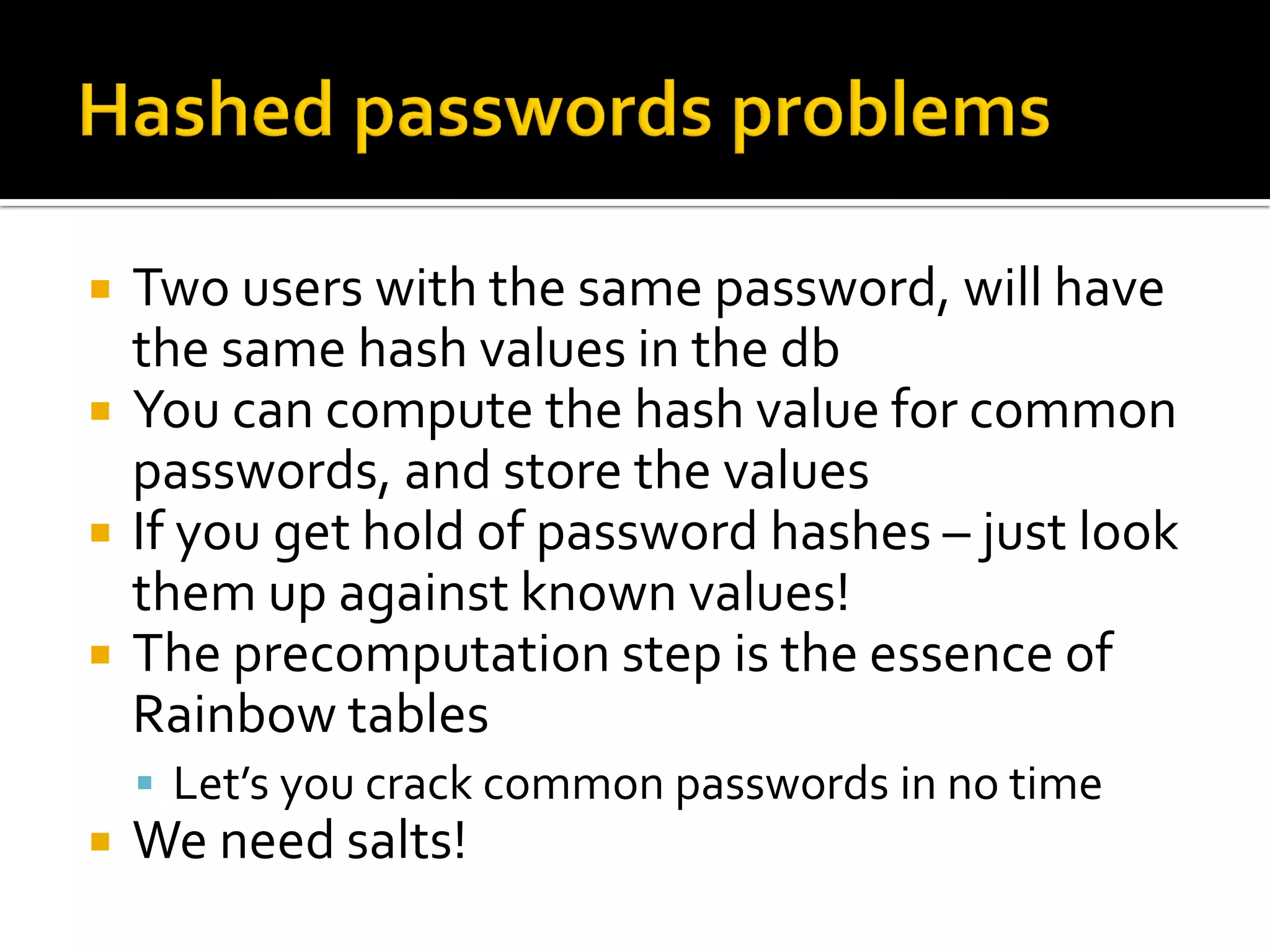    Two users with the same password, will have
    the same hash values in the db
   You can compute the hash value for common
    passwords, and store the values
   If you get hold of password hashes – just look
    them up against known values!
   The precomputation step is the essence of
    Rainbow tables
     Let’s you crack common passwords in no time
   We need salts!
 