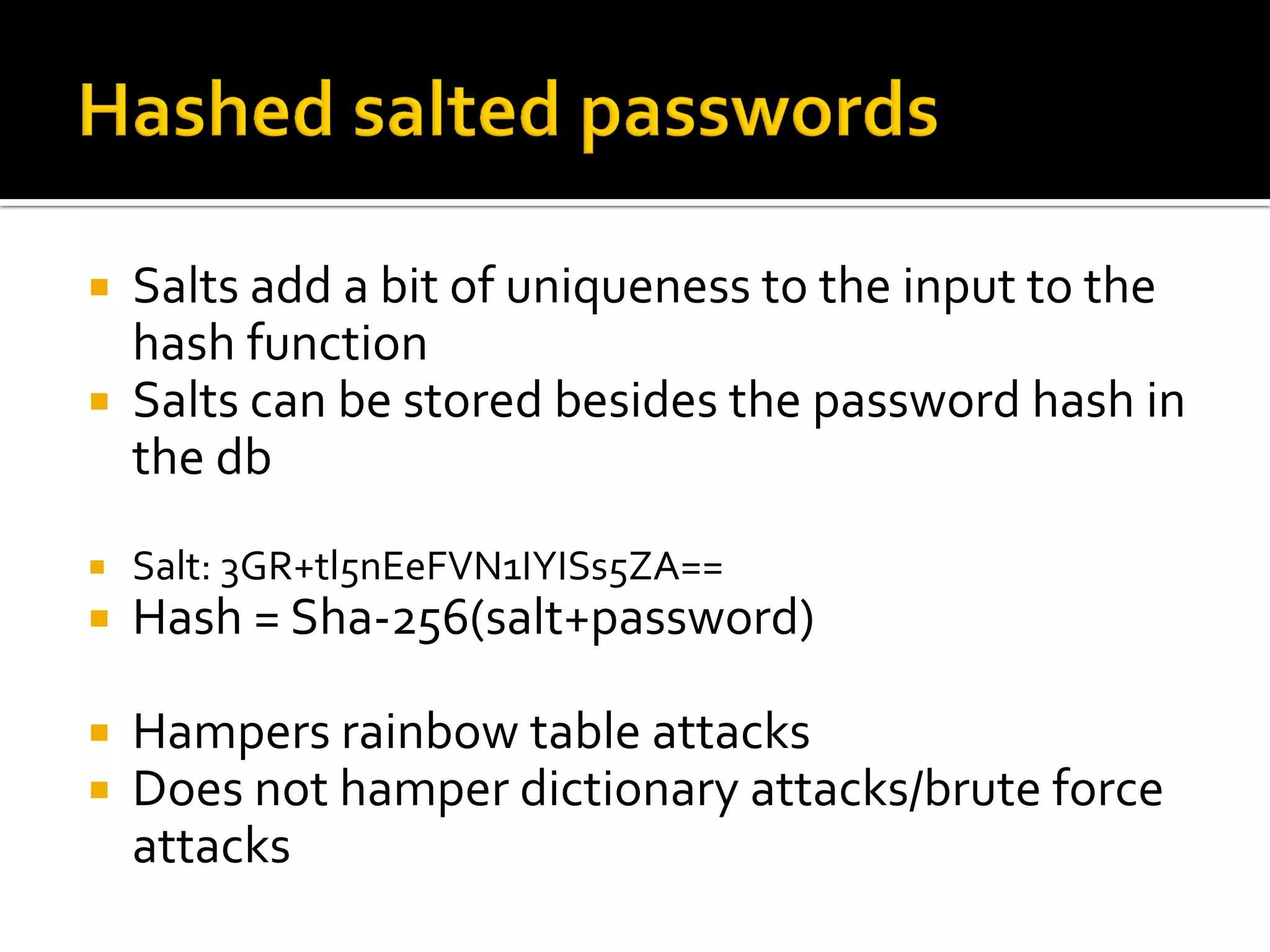  Salts add a bit of uniqueness to the input to the
  hash function
 Salts can be stored besides the password hash in
  the db
   Salt: 3GR+tl5nEeFVN1IYISs5ZA==
   Hash = Sha-256(salt+password)

   Hampers rainbow table attacks
   Does not hamper dictionary attacks/brute force
    attacks
 