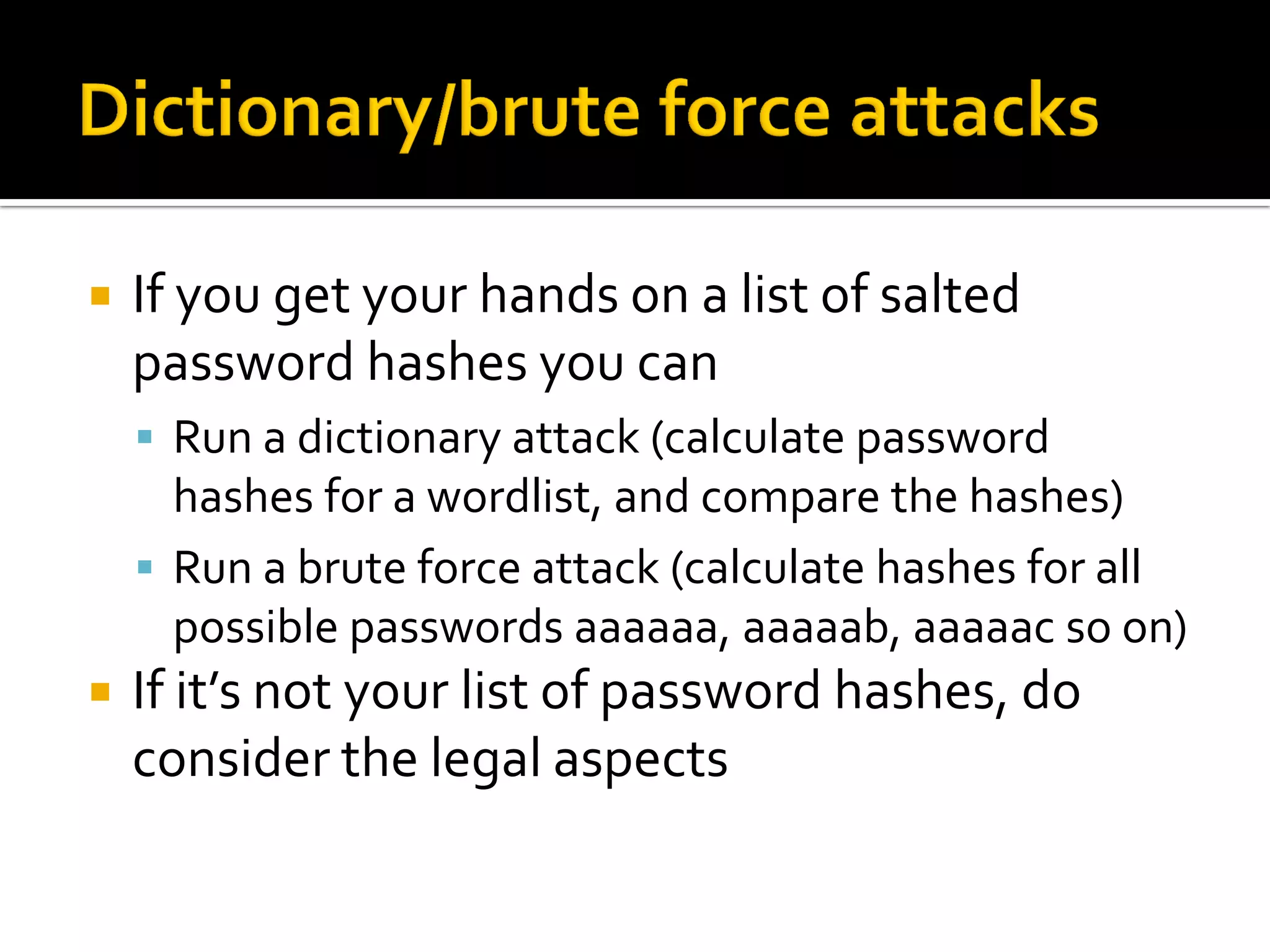    If you get your hands on a list of salted
    password hashes you can
     Run a dictionary attack (calculate password
      hashes for a wordlist, and compare the hashes)
     Run a brute force attack (calculate hashes for all
      possible passwords aaaaaa, aaaaab, aaaaac so on)
   If it’s not your list of password hashes, do
    consider the legal aspects
 