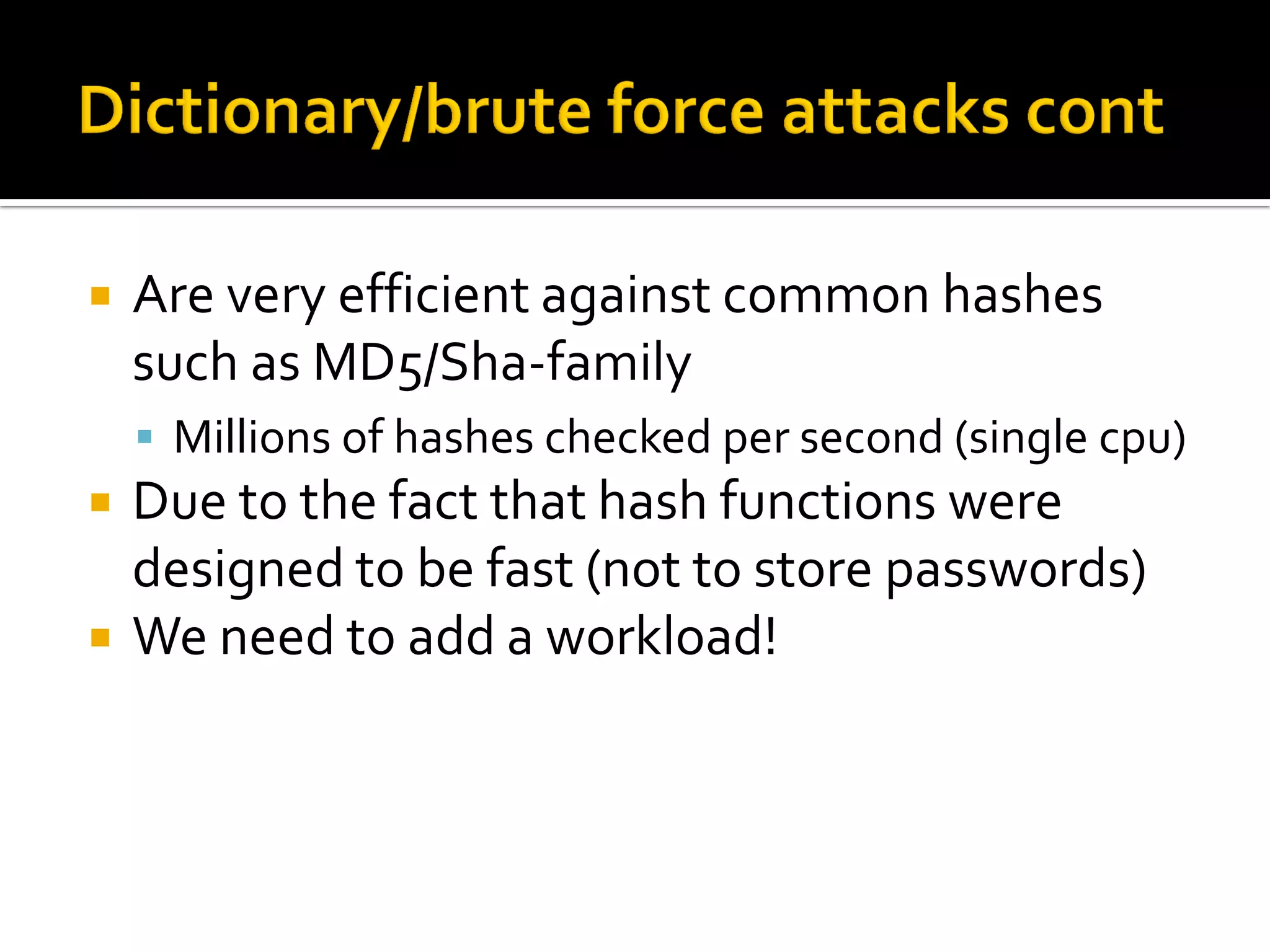    Are very efficient against common hashes
    such as MD5/Sha-family
     Millions of hashes checked per second (single cpu)
   Due to the fact that hash functions were
    designed to be fast (not to store passwords)
   We need to add a workload!
 