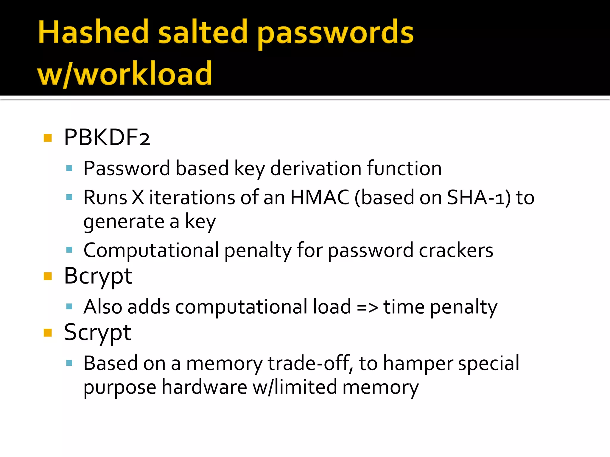    PBKDF2
     Password based key derivation function
     Runs X iterations of an HMAC (based on SHA-1) to
      generate a key
     Computational penalty for password crackers
   Bcrypt
     Also adds computational load => time penalty
   Scrypt
     Based on a memory trade-off, to hamper special
     purpose hardware w/limited memory
 
