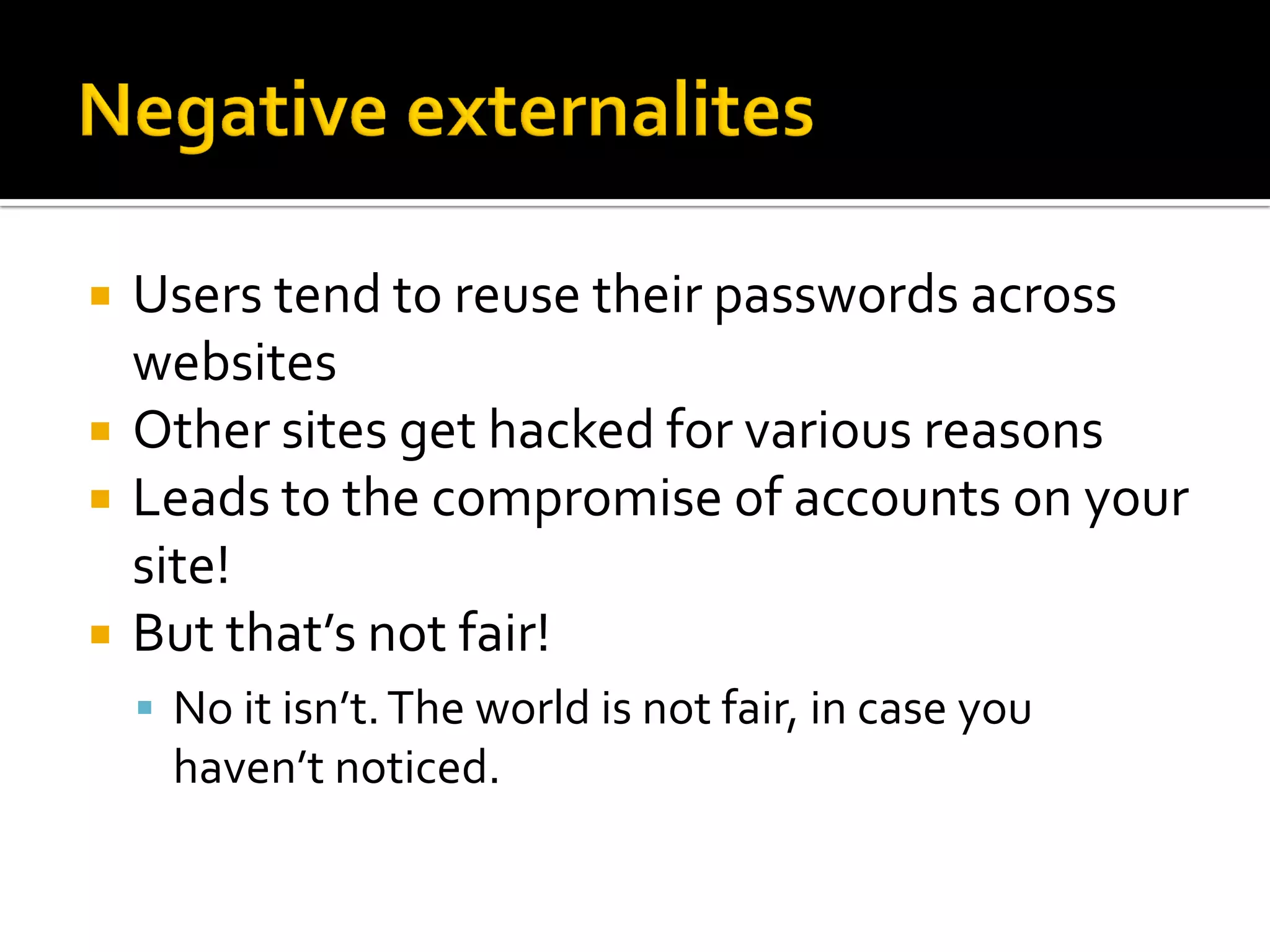    Users tend to reuse their passwords across
    websites
   Other sites get hacked for various reasons
   Leads to the compromise of accounts on your
    site!
   But that’s not fair!
     No it isn’t. The world is not fair, in case you
      haven’t noticed.
 
