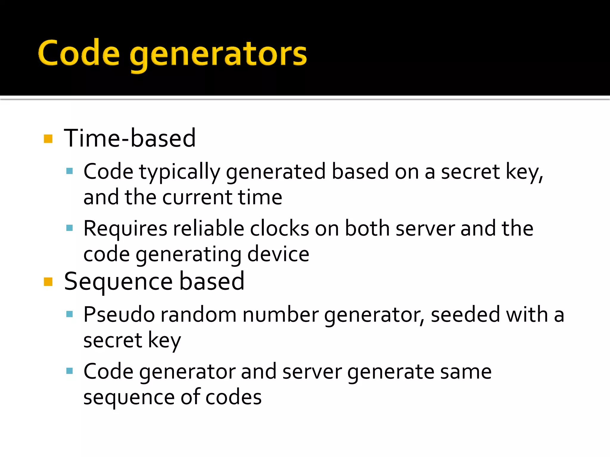    Time-based
     Code typically generated based on a secret key,
      and the current time
     Requires reliable clocks on both server and the
      code generating device
   Sequence based
     Pseudo random number generator, seeded with a
      secret key
     Code generator and server generate same
      sequence of codes
 