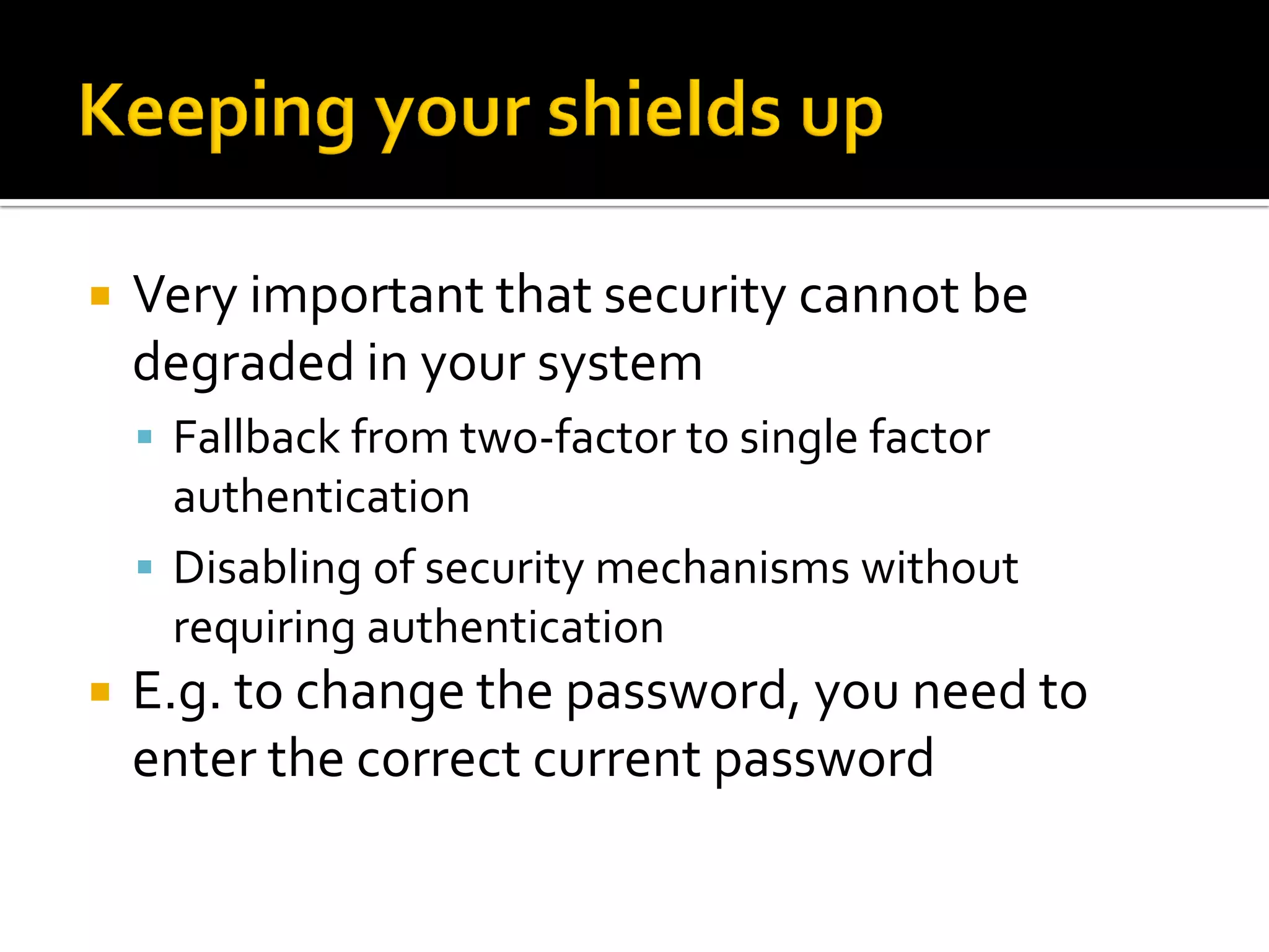    Very important that security cannot be
    degraded in your system
     Fallback from two-factor to single factor
      authentication
     Disabling of security mechanisms without
      requiring authentication
   E.g. to change the password, you need to
    enter the correct current password
 