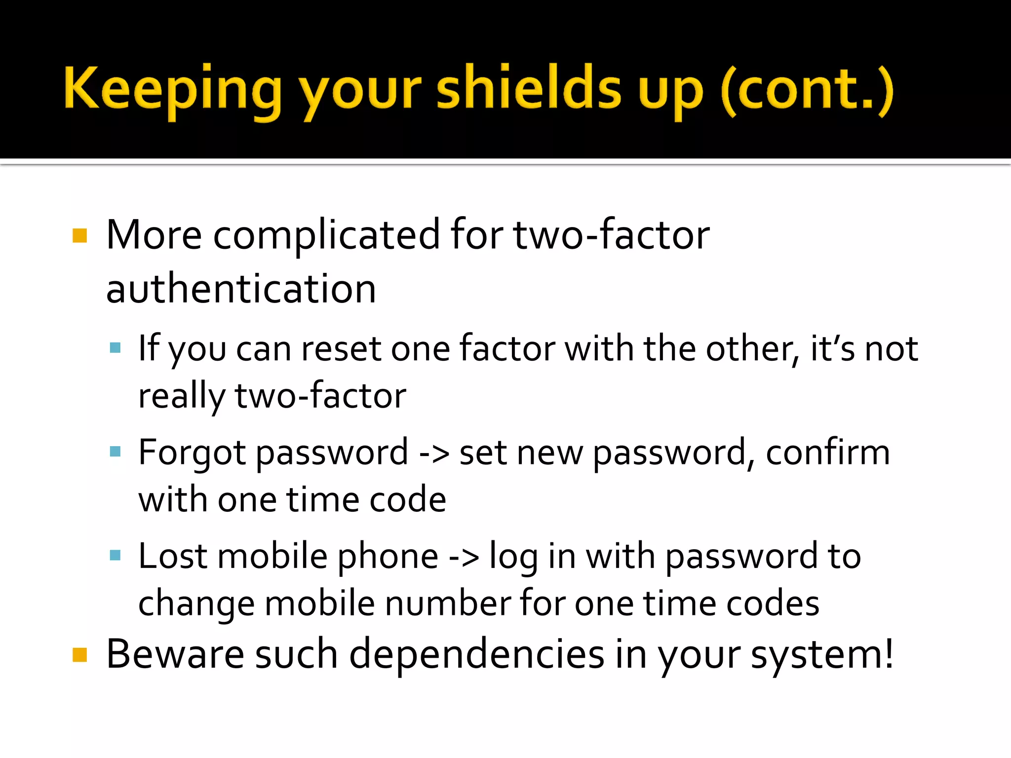    More complicated for two-factor
    authentication
     If you can reset one factor with the other, it’s not
      really two-factor
     Forgot password -> set new password, confirm
      with one time code
     Lost mobile phone -> log in with password to
      change mobile number for one time codes
   Beware such dependencies in your system!
 