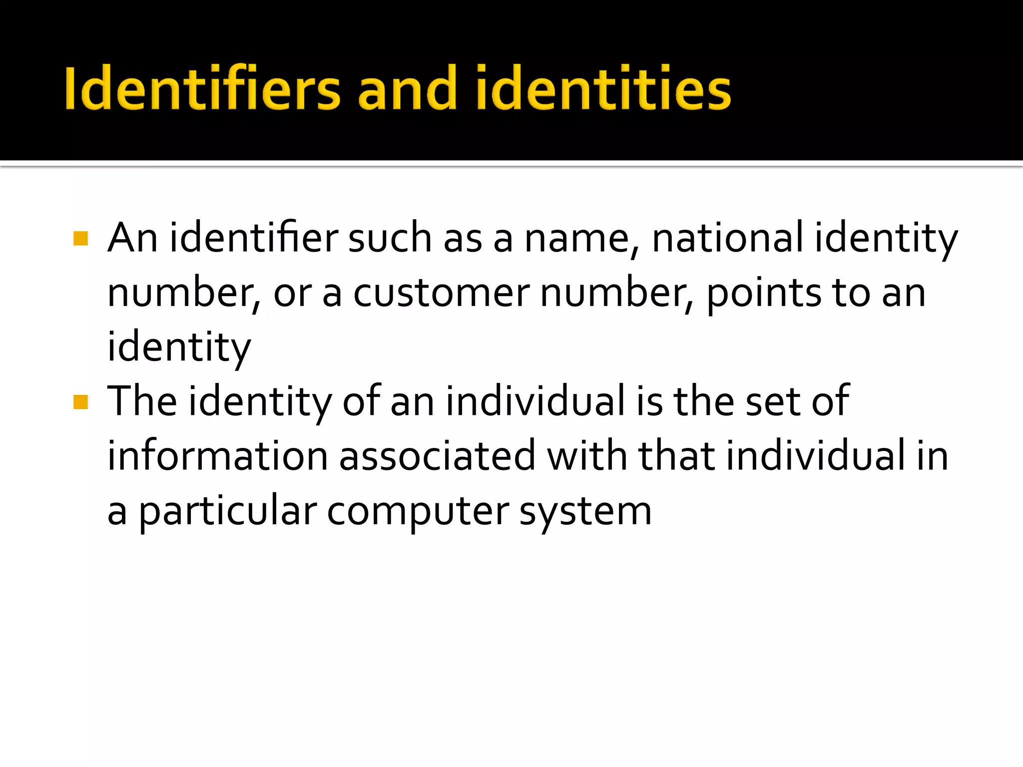    An identiﬁer such as a name, national identity
    number, or a customer number, points to an
    identity
   The identity of an individual is the set of
    information associated with that individual in
    a particular computer system
 