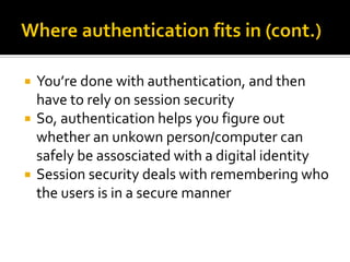    You’re done with authentication, and then
    have to rely on session security
   So, authentication helps you figure out
    whether an unkown person/computer can
    safely be assosciated with a digital identity
   Session security deals with remembering who
    the users is in a secure manner
 