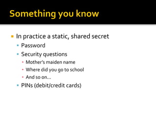    In practice a static, shared secret
     Password
     Security questions
      ▪ Mother’s maiden name
      ▪ Where did you go to school
      ▪ And so on...
     PINs (debit/credit cards)
 