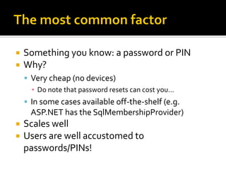    Something you know: a password or PIN
   Why?
     Very cheap (no devices)
      ▪ Do note that password resets can cost you…
     In some cases available off-the-shelf (e.g.
      ASP.NET has the SqlMembershipProvider)
   Scales well
   Users are well accustomed to
    passwords/PINs!
 
