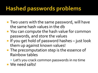    Two users with the same password, will have
    the same hash values in the db
   You can compute the hash value for common
    passwords, and store the values
   If you get hold of password hashes – just look
    them up against known values!
   The precomputation step is the essence of
    Rainbow tables
     Let’s you crack common passwords in no time
   We need salts!
 