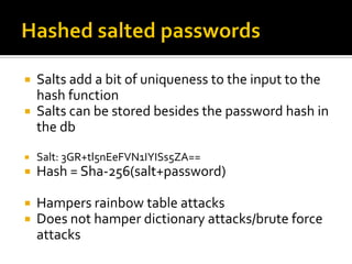  Salts add a bit of uniqueness to the input to the
  hash function
 Salts can be stored besides the password hash in
  the db
   Salt: 3GR+tl5nEeFVN1IYISs5ZA==
   Hash = Sha-256(salt+password)

   Hampers rainbow table attacks
   Does not hamper dictionary attacks/brute force
    attacks
 