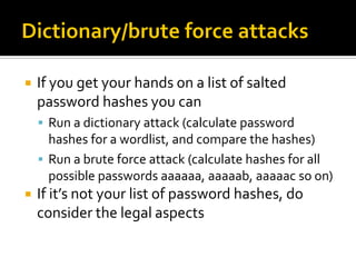    If you get your hands on a list of salted
    password hashes you can
     Run a dictionary attack (calculate password
      hashes for a wordlist, and compare the hashes)
     Run a brute force attack (calculate hashes for all
      possible passwords aaaaaa, aaaaab, aaaaac so on)
   If it’s not your list of password hashes, do
    consider the legal aspects
 