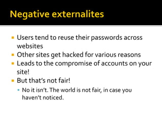    Users tend to reuse their passwords across
    websites
   Other sites get hacked for various reasons
   Leads to the compromise of accounts on your
    site!
   But that’s not fair!
     No it isn’t. The world is not fair, in case you
      haven’t noticed.
 