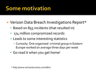    Verizon Data Breach Investigations Report*
     Based on 855 incidents (that resulted in)
     174 million compromized records
     Leads to some interesting statistics
      ▪ Curiosity: One organized criminal group in Eastern
        Europe worked on average three days per week
     Go read it when you get home!



    * http://www.verizonbusiness.com/dbir/
 