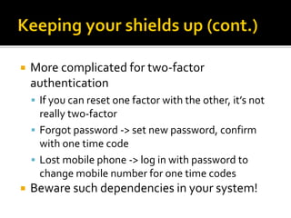    More complicated for two-factor
    authentication
     If you can reset one factor with the other, it’s not
      really two-factor
     Forgot password -> set new password, confirm
      with one time code
     Lost mobile phone -> log in with password to
      change mobile number for one time codes
   Beware such dependencies in your system!
 