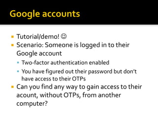    Tutorial/demo! 
   Scenario: Someone is logged in to their
    Google account
     Two-factor authentication enabled
     You have figured out their password but don’t
     have access to their OTPs
   Can you find any way to gain access to their
    acount, without OTPs, from another
    computer?
 