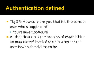    TL;DR: How sure are you that it’s the correct
    user who’s logging in?
     You’re never 100% sure!
   Authentication is the process of establishing
    an understood level of trust in whether the
    user is who she claims to be
 