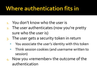 1.       You don’t know who the user is
2.       The user authenticates (now you’re pretty
         sure who the user is)
3.       The user gets a security token in return
         You associate the user’s identity with this token
         Think session cookies (and username written to
          session)
4.       Now you «remember» the outcome of the
         authentication
 