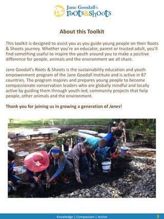 Knowledge | Compassion | Action
About this Toolkit
This toolkit is designed to assist you as you guide young people on their Roots
& Shoots journey. Whether you’re an educator, parent or trusted adult, you’ll
find something useful to inspire the youth around you to make a positive
difference for people, animals and the environment we all share.
Jane Goodall’s Roots & Shoots is the sustainability education and youth
empowerment program of the Jane Goodall Institute and is active in 87
countries. The program inspires and prepares young people to become
compassionate conservation leaders who are globally mindful and locally
active by guiding them through youth-led, community projects that help
people, other animals and the environment.
Thank you for joining us in growing a generation of Janes!
3
 