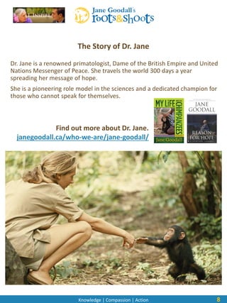 Knowledge | Compassion | Action
Dr. Jane is a renowned primatologist, Dame of the British Empire and United
Nations Messenger of Peace. She travels the world 300 days a year
spreading her message of hope.
She is a pioneering role model in the sciences and a dedicated champion for
those who cannot speak for themselves.
8
The Story of Dr. Jane
Find out more about Dr. Jane.
janegoodall.ca/who-we-are/jane-goodall/
 