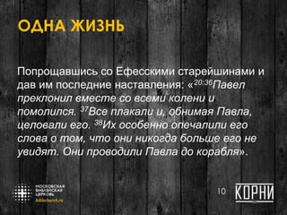 ОДНА ЖИЗНЬ
Попрощавшись со Ефесскими старейшинами и
дав им последние наставления: «20:36Павел
преклонил вместе со всеми колени и
помолился. 37Все плакали и, обнимая Павла,
целовали его. 38Их особенно опечалили его
слова о том, что они никогда больше его не
увидят. Они проводили Павла до корабля».
10
 