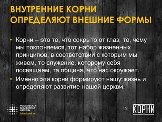 ВНУТРЕННИЕ КОРНИ
ОПРЕДЕЛЯЮТ ВНЕШНИЕ ФОРМЫ
• Корни – это то, что сокрыто от глаз, то, чему
мы поклоняемся, тот набор жизненных
принципов, в соответствии с которым мы
живем, то служение, которому себя
посвящаем, та община, что нас окружает.
• Именно эти корни формируют нашу жизнь и
определяют развитие нашей церкви.
12
 