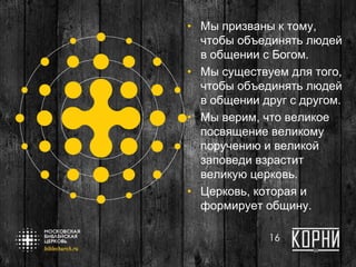 • Мы призваны к тому,
чтобы объединять людей
в общении с Богом.
• Мы существуем для того,
чтобы объединять людей
в общении друг с другом.
• Мы верим, что великое
посвящение великому
поручению и великой
заповеди взрастит
великую церковь.
• Церковь, которая и
формирует общину.
16
 