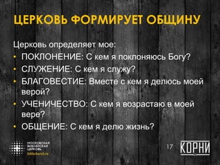 ЦЕРКОВЬ ФОРМИРУЕТ ОБЩИНУ
Церковь определяет мое:
• ПОКЛОНЕНИЕ: С кем я поклоняюсь Богу?
• СЛУЖЕНИЕ: С кем я служу?
• БЛАГОВЕСТИЕ: Вместе с кем я делюсь моей
верой?
• УЧЕНИЧЕСТВО: С кем я возрастаю в моей
вере?
• ОБЩЕНИЕ: С кем я делю жизнь?
17
 