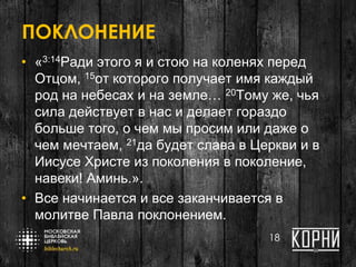 ПОКЛОНЕНИЕ
• «3:14Ради этого я и стою на коленях перед
Отцом, 15от которого получает имя каждый
род на небесах и на земле… 20Тому же, чья
сила действует в нас и делает гораздо
больше того, о чем мы просим или даже о
чем мечтаем, 21да будет слава в Церкви и в
Иисусе Христе из поколения в поколение,
навеки! Aминь.».
• Все начинается и все заканчивается в
молитве Павла поклонением.
18
 