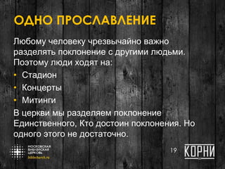 ОДНО ПРОСЛАВЛЕНИЕ
Любому человеку чрезвычайно важно
разделять поклонение с другими людьми.
Поэтому люди ходят на:
• Стадион
• Концерты
• Митинги
В церкви мы разделяем поклонение
Единственного, Кто достоин поклонения. Но
одного этого не достаточно.
19
 