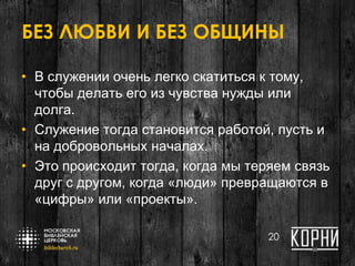 БЕЗ ЛЮБВИ И БЕЗ ОБЩИНЫ
• В служении очень легко скатиться к тому,
чтобы делать его из чувства нужды или
долга.
• Служение тогда становится работой, пусть и
на добровольных началах.
• Это происходит тогда, когда мы теряем связь
друг с другом, когда «люди» превращаются в
«цифры» или «проекты».
20
 