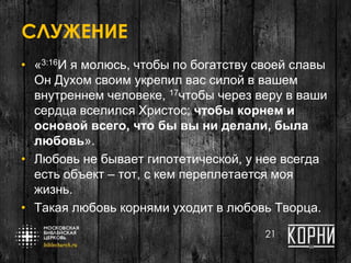 СЛУЖЕНИЕ
• «3:16И я молюсь, чтобы по богатству своей славы
Он Духом своим укрепил вас силой в вашем
внутреннем человеке, 17чтобы через веру в ваши
сердца вселился Христос; чтобы корнем и
основой всего, что бы вы ни делали, была
любовь».
• Любовь не бывает гипотетической, у нее всегда
есть объект – тот, с кем переплетается моя
жизнь.
• Такая любовь корнями уходит в любовь Творца.
21
 