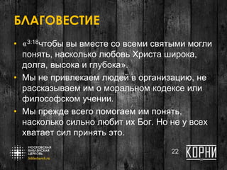 БЛАГОВЕСТИЕ
• «3:18чтобы вы вместе со всеми святыми могли
понять, насколько любовь Христа широка,
долга, высока и глубока».
• Мы не привлекаем людей в организацию, не
рассказываем им о моральном кодексе или
философском учении.
• Мы прежде всего помогаем им понять,
насколько сильно любит их Бог. Но не у всех
хватает сил принять это.
22
 