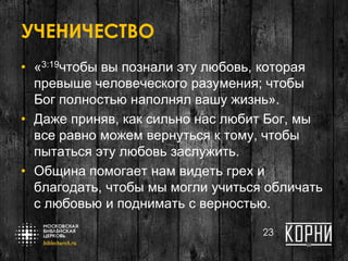 УЧЕНИЧЕСТВО
• «3:19чтобы вы познали эту любовь, которая
превыше человеческого разумения; чтобы
Бог полностью наполнял вашу жизнь».
• Даже приняв, как сильно нас любит Бог, мы
все равно можем вернуться к тому, чтобы
пытаться эту любовь заслужить.
• Община помогает нам видеть грех и
благодать, чтобы мы могли учиться обличать
с любовью и поднимать с верностью.
23
 
