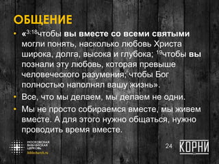 ОБЩЕНИЕ
• «3:18чтобы вы вместе со всеми святыми
могли понять, насколько любовь Христа
широка, долга, высока и глубока; 19чтобы вы
познали эту любовь, которая превыше
человеческого разумения; чтобы Бог
полностью наполнял вашу жизнь».
• Все, что мы делаем, мы делаем не одни.
• Мы не просто собираемся вместе, мы живем
вместе. А для этого нужно общаться, нужно
проводить время вместе.
24
 