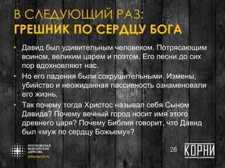 В СЛЕДУЮЩИЙ РАЗ:
ГРЕШНИК ПО СЕРДЦУ БОГА
• Давид был удивительным человеком. Потрясающим
воином, великим царем и поэтом. Его песни до сих
пор вдохновляют нас.
• Но его падения были сокрушительными. Измены,
убийство и неожиданная пассивность ознаменовали
его жизнь.
• Так почему тогда Христос называл себя Сыном
Давида? Почему вечный город носит имя этого
древнего царя? Почему Библия говорит, что Давид
был «муж по сердцу Божьему»?
28
 