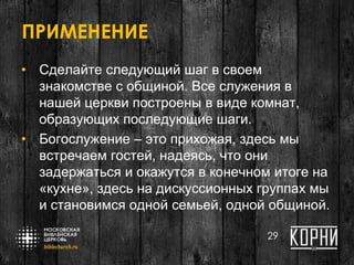 ПРИМЕНЕНИЕ
• Сделайте следующий шаг в своем
знакомстве с общиной. Все служения в
нашей церкви построены в виде комнат,
образующих последующие шаги.
• Богослужение – это прихожая, здесь мы
встречаем гостей, надеясь, что они
задержаться и окажутся в конечном итоге на
«кухне», здесь на дискуссионных группах мы
и становимся одной семьей, одной общиной.
29
 